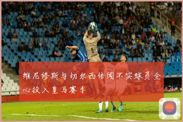 维尼修斯与切尔西传闻不实球员全心投入皇马赛季