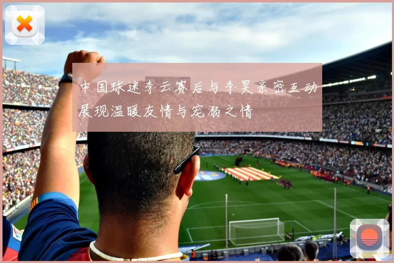 中国球迷李云赛后与李昊亲密互动展现温暖友情与宠溺之情