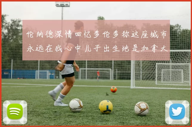 伦纳德深情回忆多伦多称这座城市永远在我心中儿子出生地是加拿大