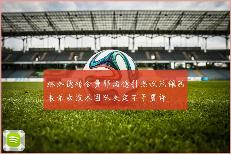 林加德转会费耶诺德引热议范佩西表示由技术团队决定不予置评