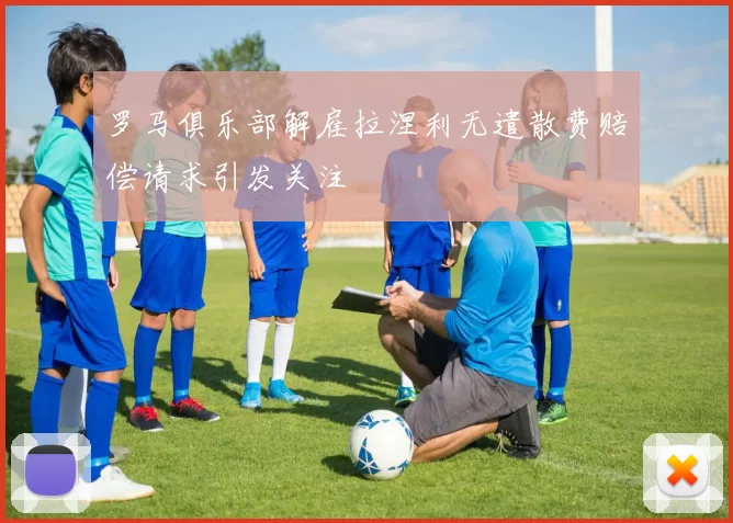 罗马俱乐部解雇拉涅利无遣散费赔偿请求引发关注