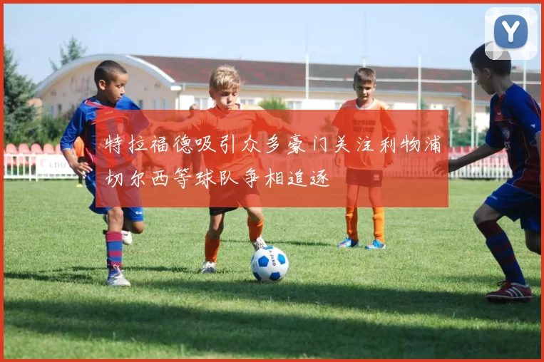 特拉福德吸引众多豪门关注利物浦切尔西等球队争相追逐