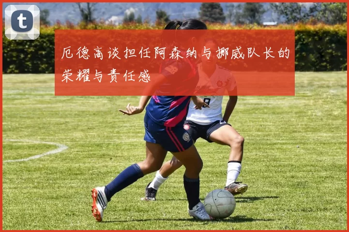 厄德高谈担任阿森纳与挪威队长的荣耀与责任感