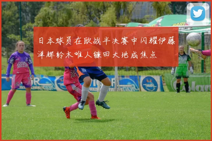 日本球员在欧战半决赛中闪耀伊藤洋辉铃木唯人镰田大地成焦点