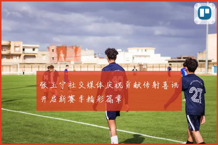 张玉宁社交媒体庆祝贡献传射喜讯开启新赛季精彩篇章
