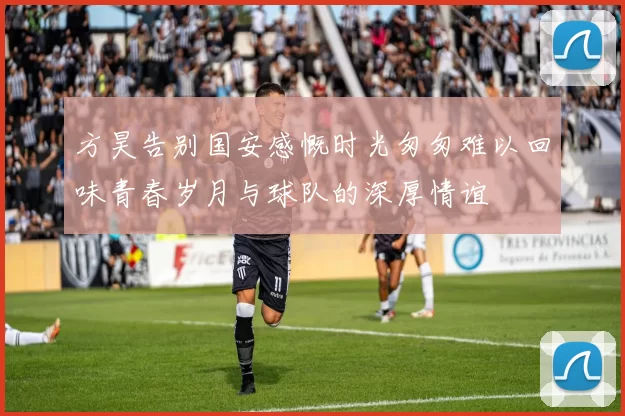 方昊告别国安感慨时光匆匆难以回味青春岁月与球队的深厚情谊