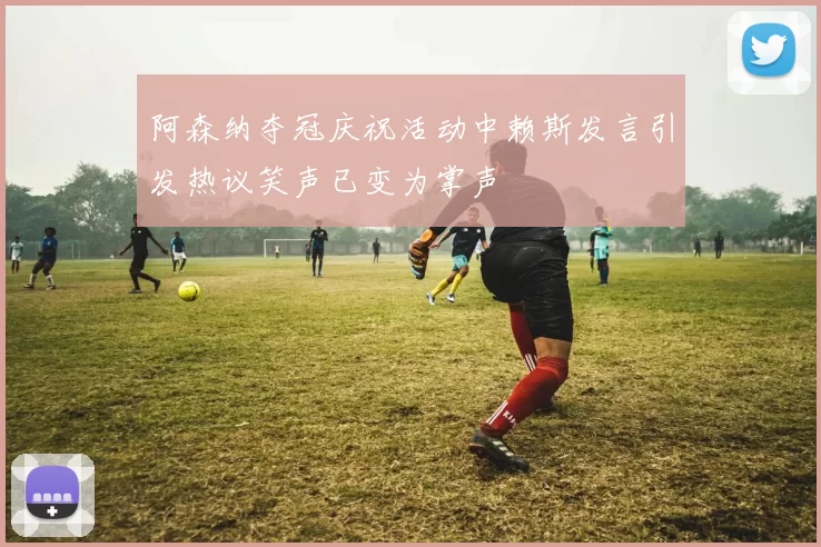阿森纳夺冠庆祝活动中赖斯发言引发热议笑声已变为掌声