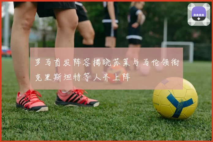 罗马首发阵容揭晓苏莱与马伦领衔克里斯坦特等人齐上阵