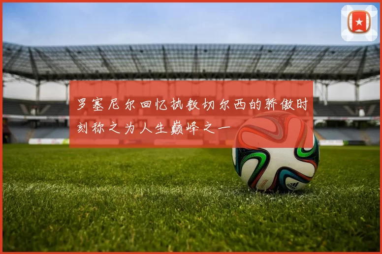 罗塞尼尔回忆执教切尔西的骄傲时刻称之为人生巅峰之一