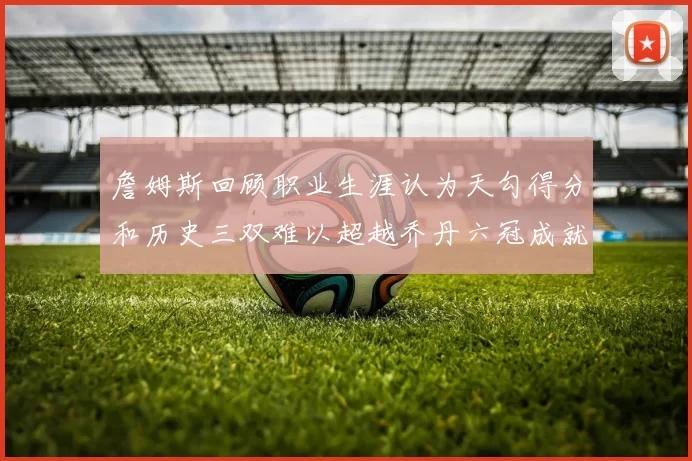 詹姆斯回顾职业生涯认为天勾得分和历史三双难以超越乔丹六冠成就令人敬佩