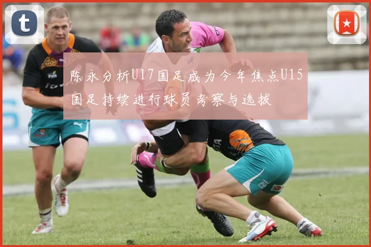 陈永分析U17国足成为今年焦点U15国足持续进行球员考察与选拔