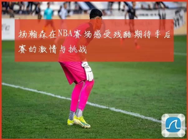 杨瀚森在NBA赛场感受残酷期待季后赛的激情与挑战