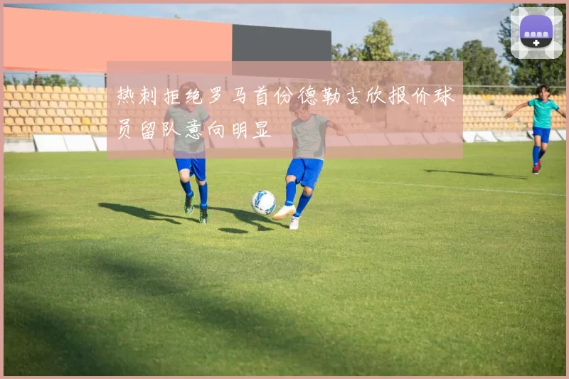 热刺拒绝罗马首份德勒古欣报价球员留队意向明显