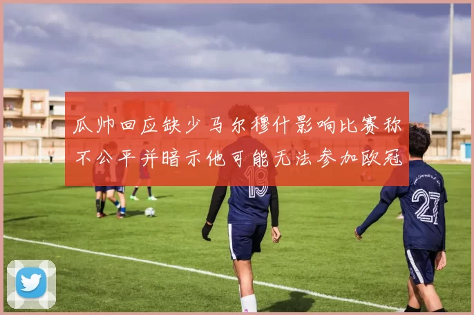 瓜帅回应缺少马尔穆什影响比赛称不公平并暗示他可能无法参加欧冠