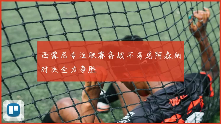 西蒙尼专注联赛备战不考虑阿森纳对决全力争胜