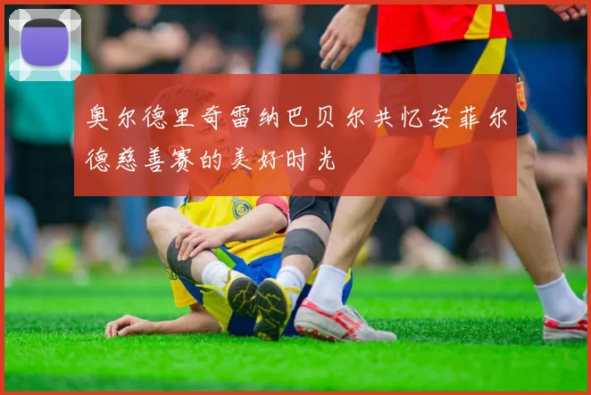 奥尔德里奇雷纳巴贝尔共忆安菲尔德慈善赛的美好时光